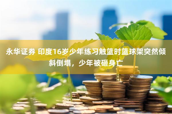 永华证券 印度16岁少年练习触篮时篮球架突然倾斜倒塌，少年被砸身亡