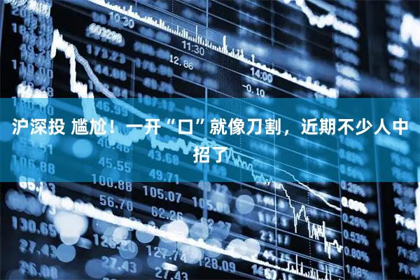 沪深投 尴尬！一开“口”就像刀割，近期不少人中招了