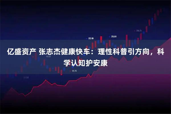 亿盛资产 张志杰健康快车：理性科普引方向，科学认知护安康