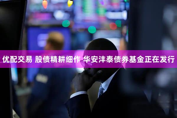 优配交易 股债精耕细作 华安沣泰债券基金正在发行