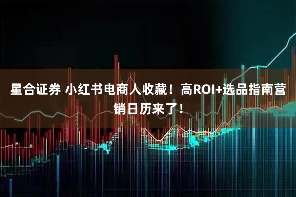 星合证券 小红书电商人收藏！高ROI+选品指南营销日历来了！