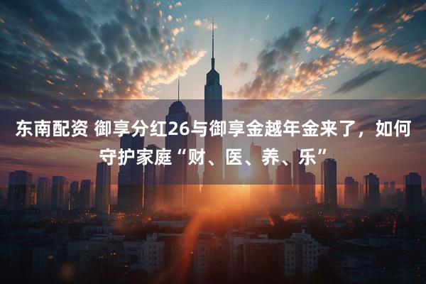 东南配资 御享分红26与御享金越年金来了，如何守护家庭“财、医、养、乐”