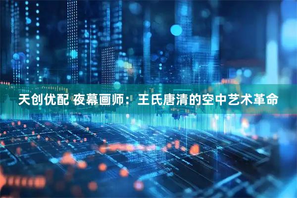 天创优配 夜幕画师：王氏唐清的空中艺术革命