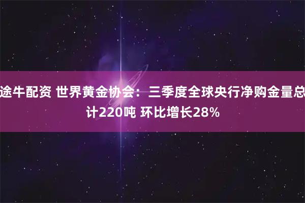途牛配资 世界黄金协会：三季度全球央行净购金量总计220吨 环比增长28%