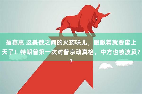 盈鑫惠 这美俄之间的火药味儿，眼瞅着就要窜上天了！特朗普第一次对普京动真格，中方也被波及？