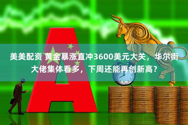 美美配资 黄金暴涨直冲3600美元大关，华尔街大佬集体看多，下周还能再创新高？
