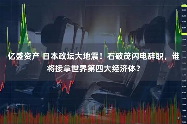 亿盛资产 日本政坛大地震！石破茂闪电辞职，谁将接掌世界第四大经济体？