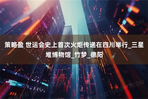 策略盈 世运会史上首次火炬传递在四川举行_三星堆博物馆_竹梦_德阳