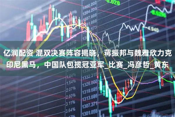 亿润配资 混双决赛阵容揭晓，蒋振邦与魏雅欣力克印尼黑马，中国队包揽冠亚军_比赛_冯彦哲_黄东