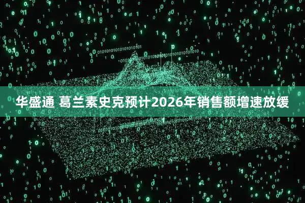 华盛通 葛兰素史克预计2026年销售额增速放缓